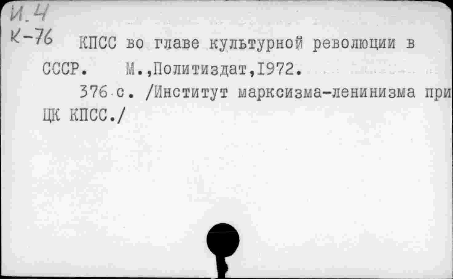 ﻿и,ч
^“76 КПСС во главе культурной революции в СССР. М.»Политиздат,1972.
376 с. /Институт марксизма-ленинизма ЦК КПСС./